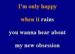 I'm only happy

When it rains
you wanna hear about

my new obsession