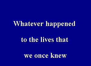Whatever happened

to the lives that

we once knew
