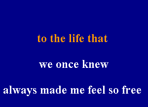 to the life that

we once knew

always made me feel so free