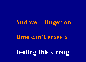 And we'll linger 011

time can't erase a

feeling thls strong