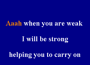 Aaah When you are weak

I will be strong

helping you to carry on