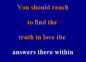 You should reach

to fmd the

truth in love the

answers there Within