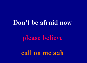 Don't be afraid now

call on me aah