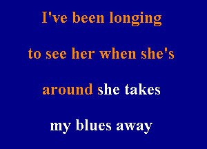 I've been longing
to see her When she's

around she takes

my blues away