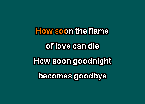 How soon the flame

oflove can die

How soon goodnight

becomes goodbye