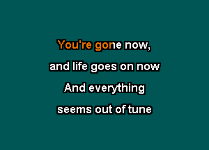 You're gone now,

and life goes on now

And everything

seems out of tune