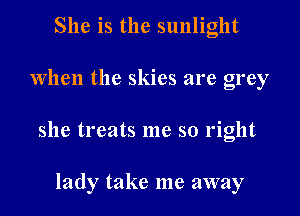 She is the sunlight
When the skies are grey

she treats me so right

lady take me away