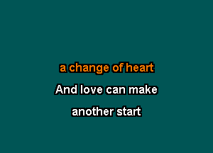 a change of heart

And love can make

another start