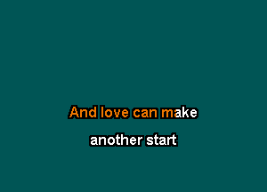 And love can make

another start