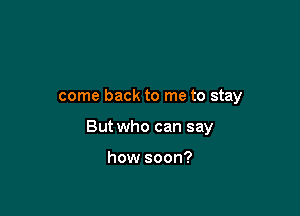 come back to me to stay

But who can say

how soon?