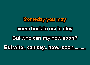 Someday you may

come back to me to stay

But who can say how soon?

Butwho.. can say.. how.. soon ..........