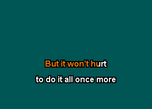 But it won't hurt

to do it all once more