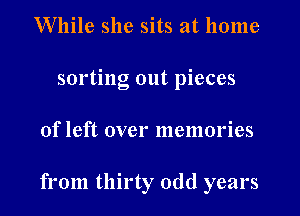 W'llile she sits at home
sorting out pieces
of left over memories

from thirty odd years