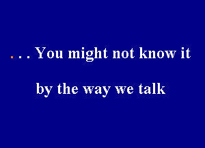 . . . You might not know it

by the way we talk