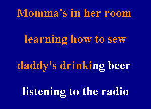 Momma's in her room
learning how to sew
daddy's drinking beer

listening to the radio