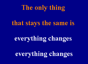 The only thing

that stays the same is

everything changes

everything changes