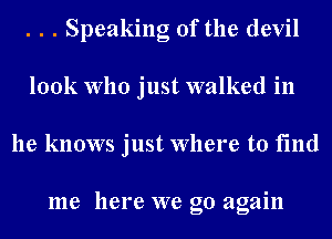 . . . Speaking of the devil
look Who just walked in
he knows just Where to find

me here we go again