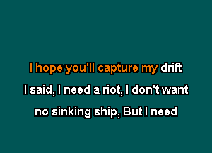 I hope you'll capture my drift

lsaid, I need a riot, I don't want

no sinking ship, But I need