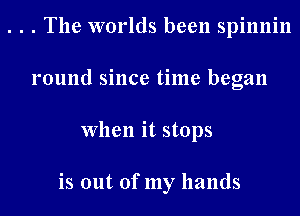 . . . The worlds been spinnin
round since time began
When it stops

is out of my hands