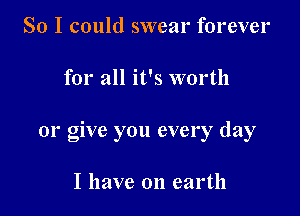 So I could swear forever

for all it's worth

01' give you every day

I have on earth