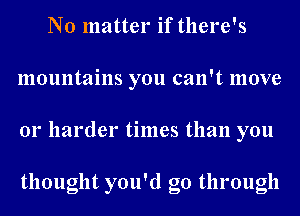 No matter if there's
mountains you can't move
01' harder times than you

thought you'd go through