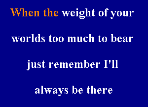 When the weight of your

worlds too much to bear

just remember I'll

always be there