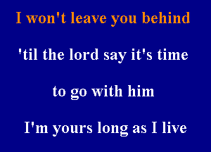 I won't leave you behind
'til the lord say it's time
to go With him

I'm yours long as I live