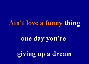 Ain't love a funny thing

one day you're

giving up a dream