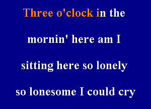 Three o'clock in the
mornin' here am I

Slttlng here so lonely

so lonesome I could cry