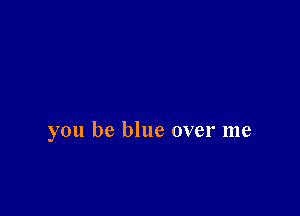 you be blue over me