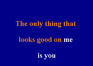 The only thing that

looks good 011 me

is you