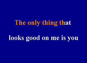 The only thing that

looks good on me is you