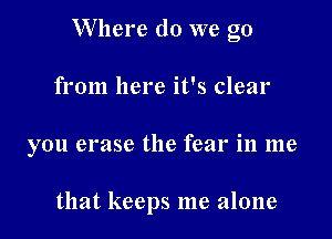 Where do we go

from here it's clear
you erase the fear in me

that keeps me alone