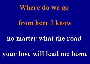 W here do we go
from here I know
no matter What the road

your love Will lead me home