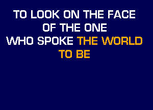 TO LOOK ON THE FACE
OF THE ONE
WHO SPOKE THE WORLD
TO BE