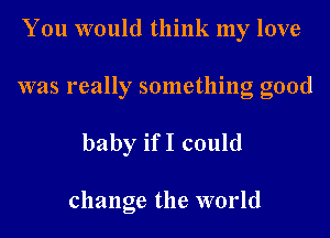 You would think my love

was really something good

baby ifI could

change the world