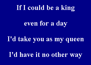 IfI could be a king

even for a day

I'd take you as my queen

I'd have it no other way