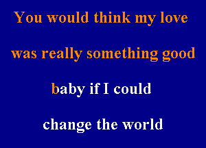 You would think my love

was really something good

baby ifI could

change the world