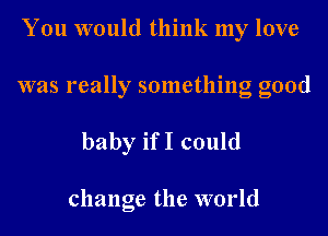 You would think my love

was really something good

baby ifI could

change the world