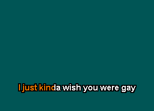 ljust kinda wish you were gay