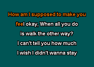 How am I supposed to make you
feel okay, When all you do
is walk the other way?

lcan't tell you how much

lwish I didn't wanna stay