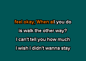 feel okay, When all you do
is walk the other way?

lcan't tell you how much

lwish I didn't wanna stay