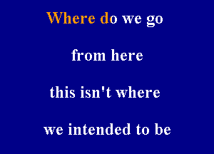 Where do we go

from here

this isn't Where

we intended to be