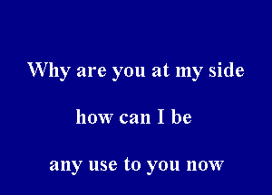 Why are you at my side

how can I be

any use to you now