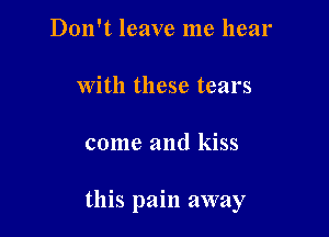 Don't leave me hear

with these tears

come and kiss

this pain away