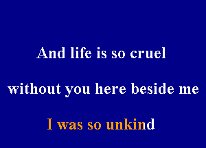 And life is so cruel

Without you here beside me

I was so unkind