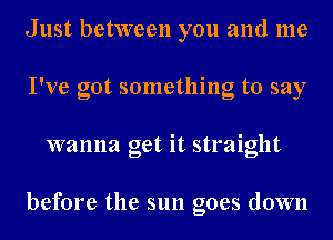 Just between you and me
I've got something to say
wanna get it straight

before the sun goes down