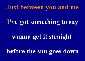 Just between you and me
I've got something to say
wanna get it straight

before the sun goes down