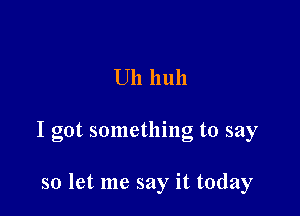 Uh 11 uh

I got something to say

so let me say it today