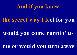 And if you knew
the secret way I feel for you
would you come runnin' to

me or would you turn away